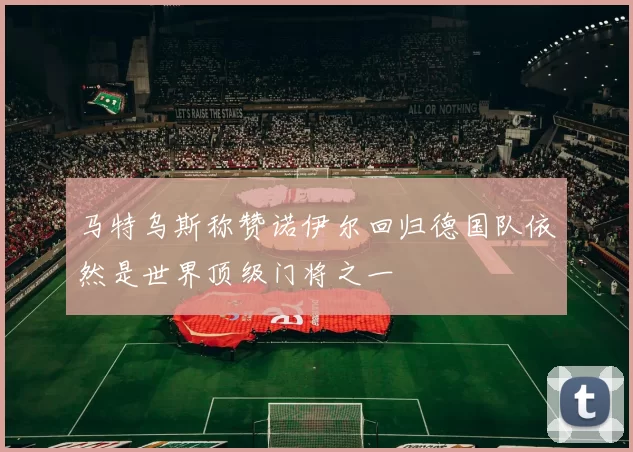 马特乌斯称赞诺伊尔回归德国队依然是世界顶级门将之一