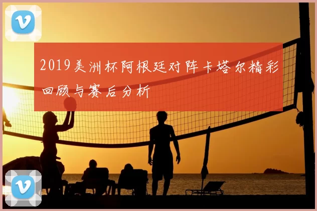 2019美洲杯阿根廷对阵卡塔尔精彩回顾与赛后分析
