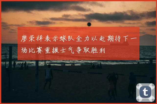 廖荣祥表示球队全力以赴期待下一场比赛重振士气争取胜利