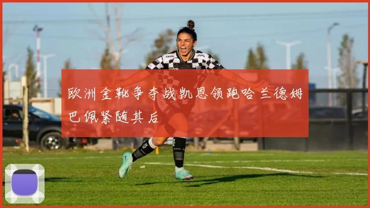欧洲金靴争夺战凯恩领跑哈兰德姆巴佩紧随其后