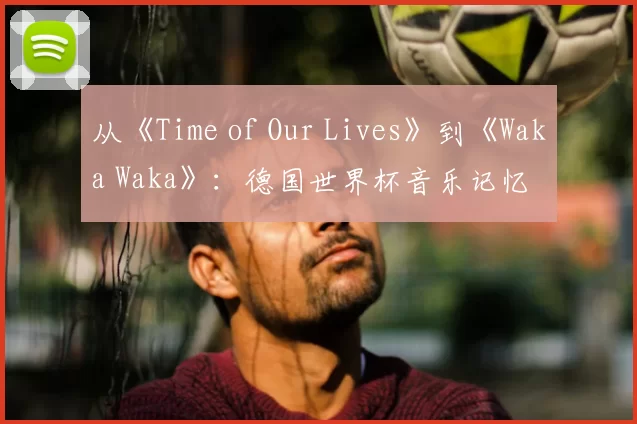 从《Time of Our Lives》到《Waka Waka》:德国世界杯音乐记忆