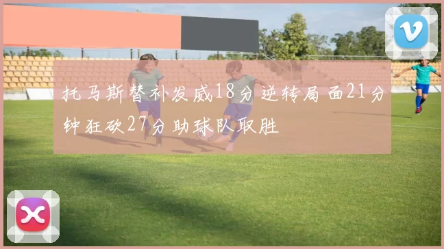 托马斯替补发威18分逆转局面21分钟狂砍27分助球队取胜