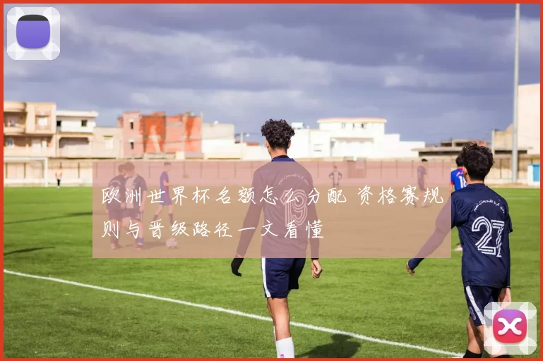 欧洲世界杯名额怎么分配 资格赛规则与晋级路径一文看懂