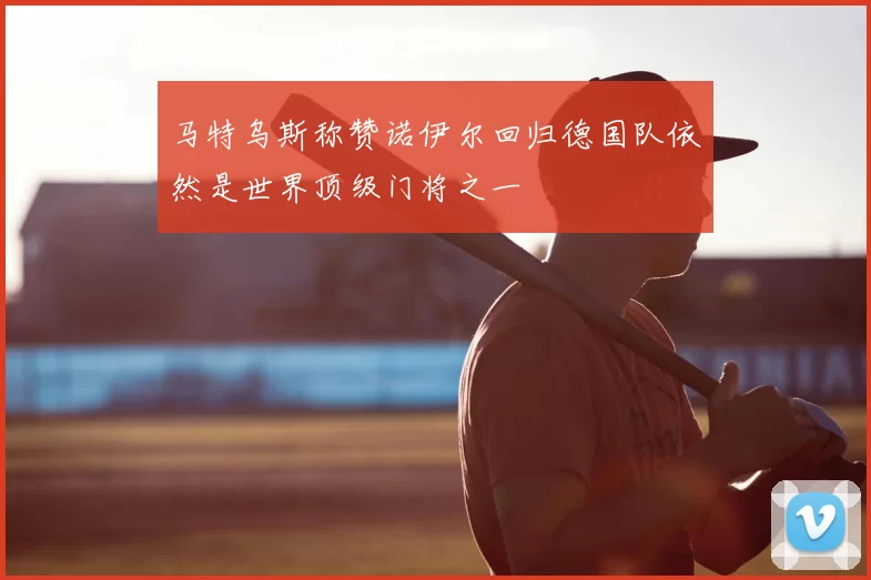 马特乌斯称赞诺伊尔回归德国队依然是世界顶级门将之一