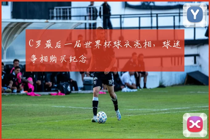 C罗最后一届世界杯球衣亮相,球迷争相购买纪念