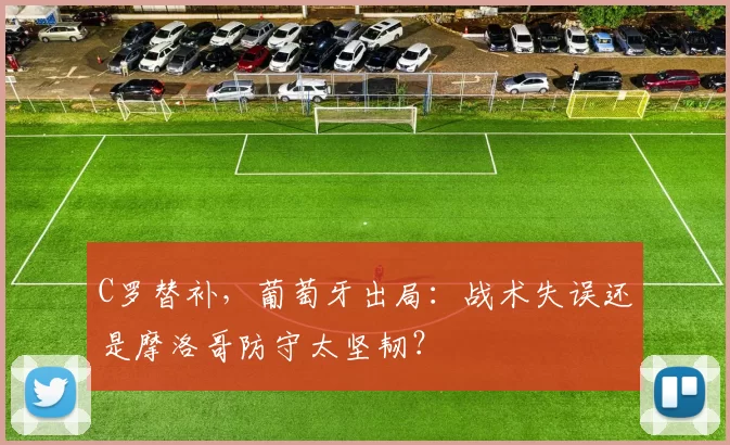 C罗替补,葡萄牙出局:战术失误还是摩洛哥防守太坚韧?