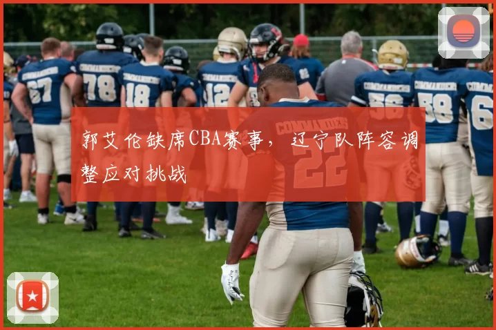 郭艾伦缺席CBA赛事，辽宁队阵容调整应对挑战