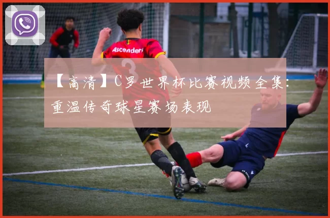 【高清】C罗世界杯比赛视频全集：重温传奇球星赛场表现