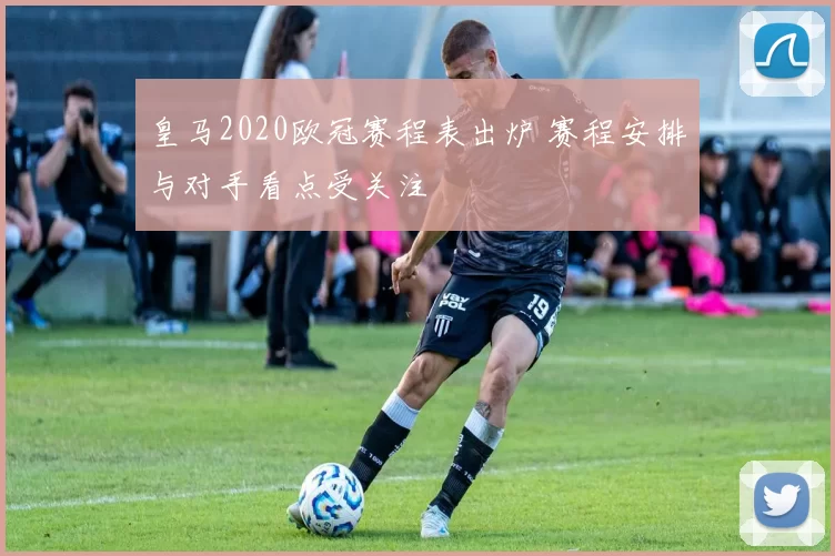 皇马2020欧冠赛程表出炉 赛程安排与对手看点受关注