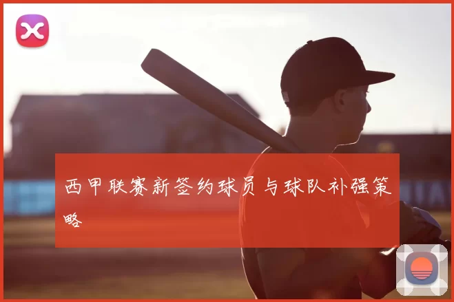 西甲联赛新签约球员与球队补强策略