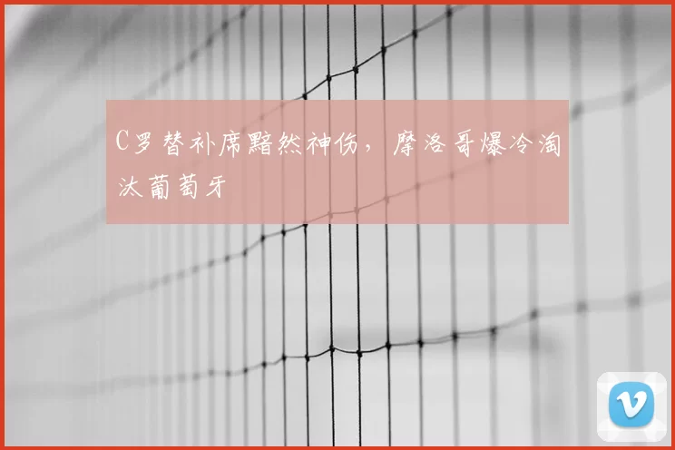 C罗替补席黯然神伤，摩洛哥爆冷淘汰葡萄牙