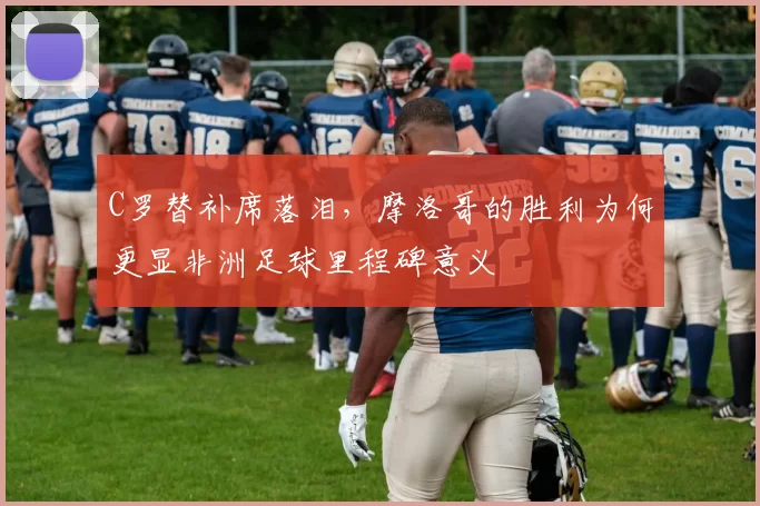 C罗替补席落泪，摩洛哥的胜利为何更显非洲足球里程碑意义