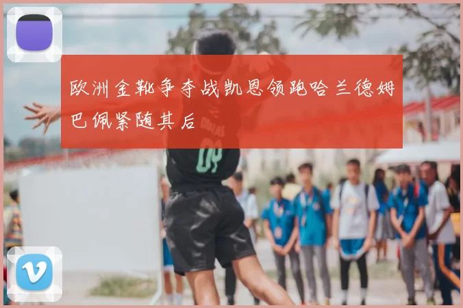 欧洲金靴争夺战凯恩领跑哈兰德姆巴佩紧随其后
