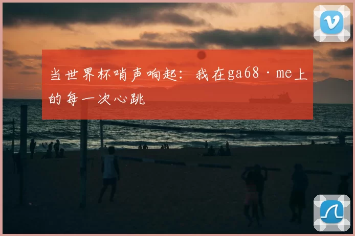 当世界杯哨声响起：我在ga68·me上的每一次心跳