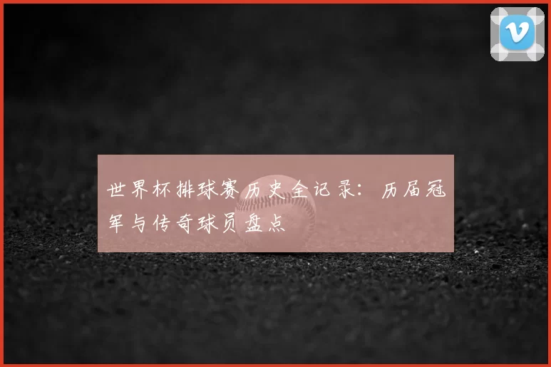 世界杯排球赛历史全记录：历届冠军与传奇球员盘点