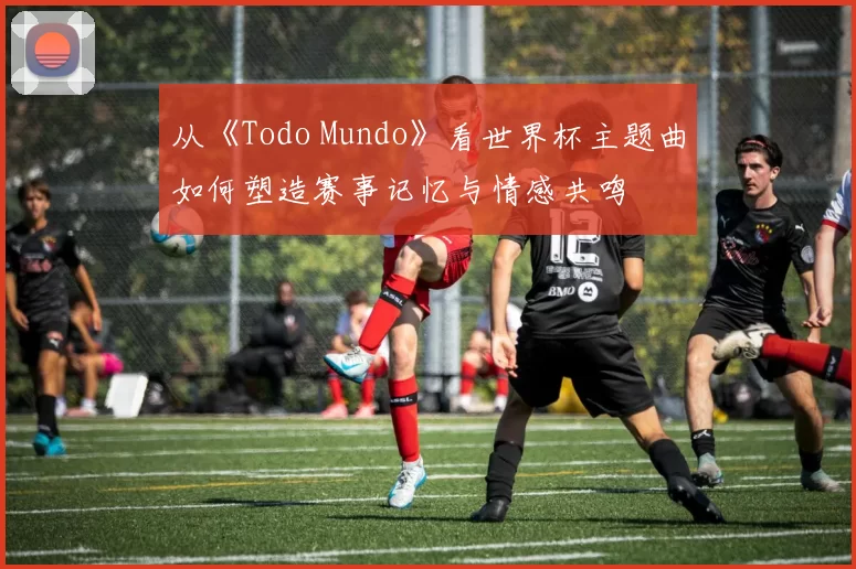 从《Todo Mundo》看世界杯主题曲如何塑造赛事记忆与情感共鸣