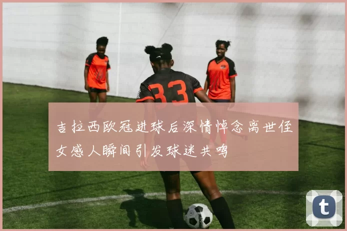 吉拉西欧冠进球后深情悼念离世侄女感人瞬间引发球迷共鸣