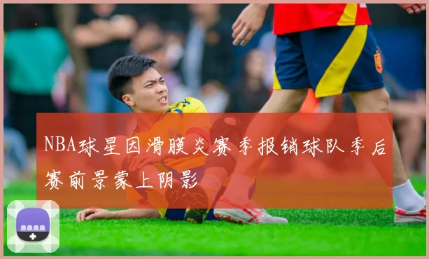 NBA球星因滑膜炎赛季报销球队季后赛前景蒙上阴影