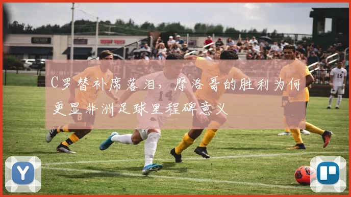 C罗替补席落泪，摩洛哥的胜利为何更显非洲足球里程碑意义