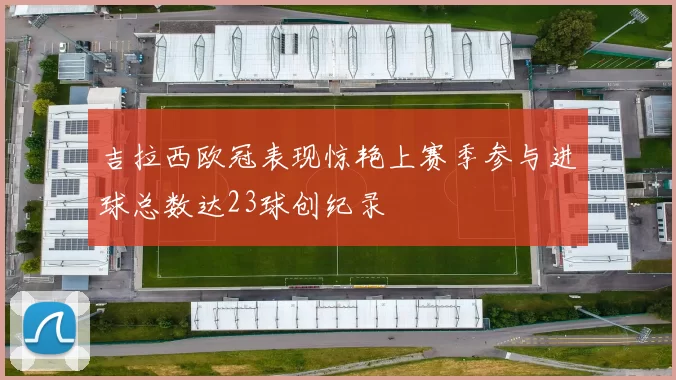 吉拉西欧冠表现惊艳上赛季参与进球总数达23球创纪录