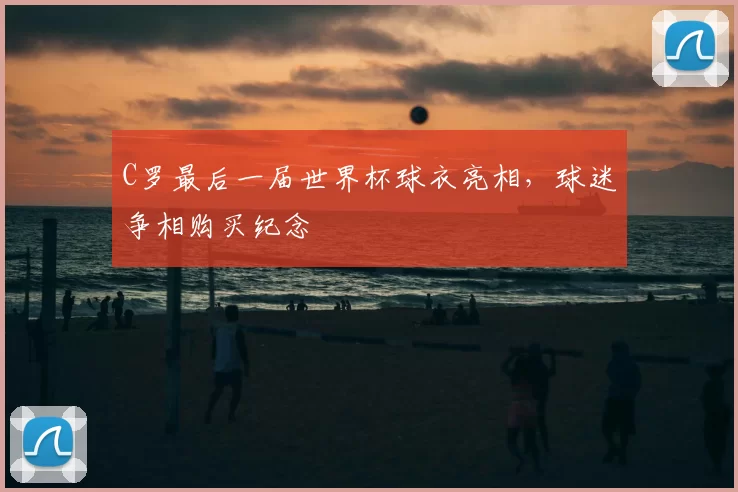 C罗最后一届世界杯球衣亮相,球迷争相购买纪念