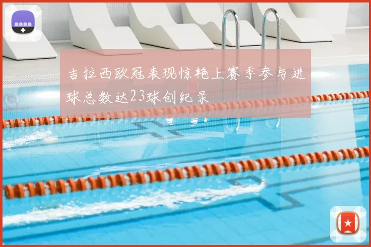 吉拉西欧冠表现惊艳上赛季参与进球总数达23球创纪录