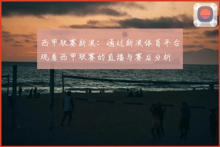 西甲联赛新浪:通过新浪体育平台观看西甲联赛的直播与赛后分析