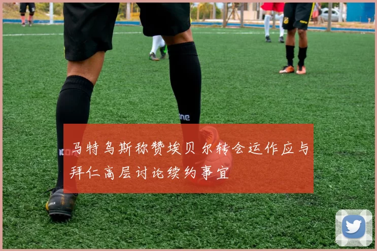 马特乌斯称赞埃贝尔转会运作应与拜仁高层讨论续约事宜