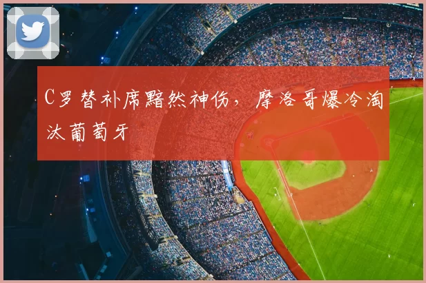 C罗替补席黯然神伤，摩洛哥爆冷淘汰葡萄牙