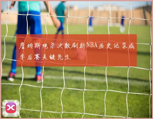 詹姆斯绝杀次数刷新NBA历史记录成季后赛关键先生