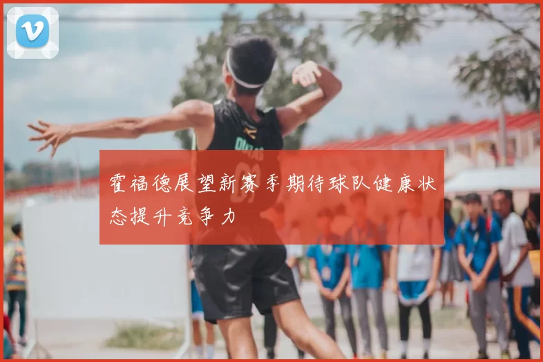 霍福德展望新赛季期待球队健康状态提升竞争力