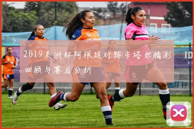 2019美洲杯阿根廷对阵卡塔尔精彩回顾与赛后分析
