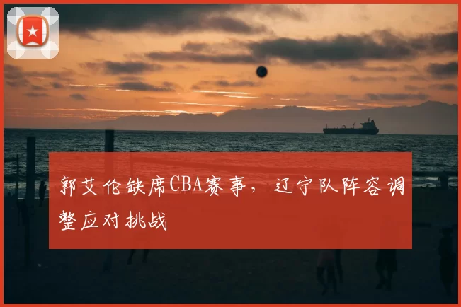 郭艾伦缺席CBA赛事，辽宁队阵容调整应对挑战