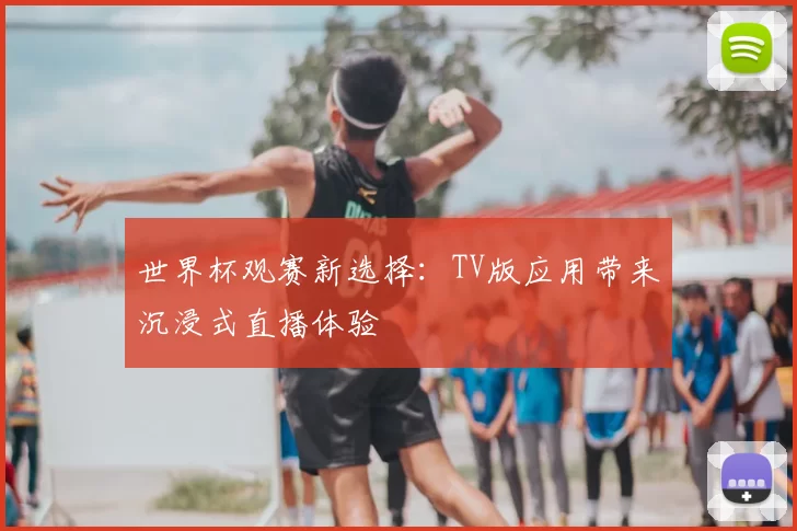 世界杯观赛新选择：TV版应用带来沉浸式直播体验