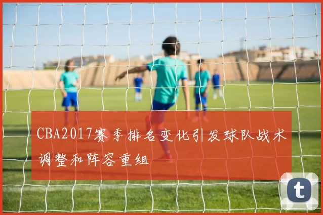 CBA2017赛季排名变化引发球队战术调整和阵容重组
