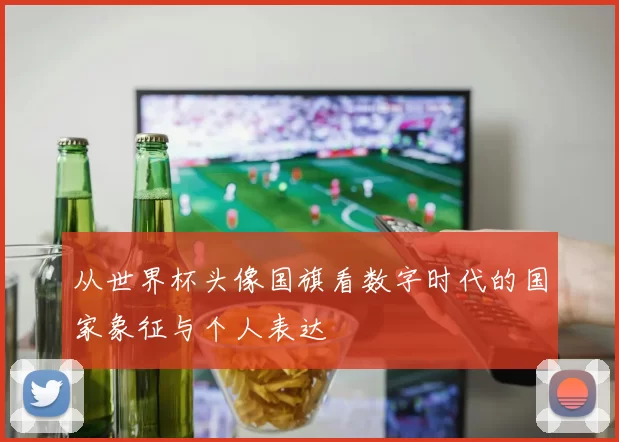 从世界杯头像国旗看数字时代的国家象征与个人表达