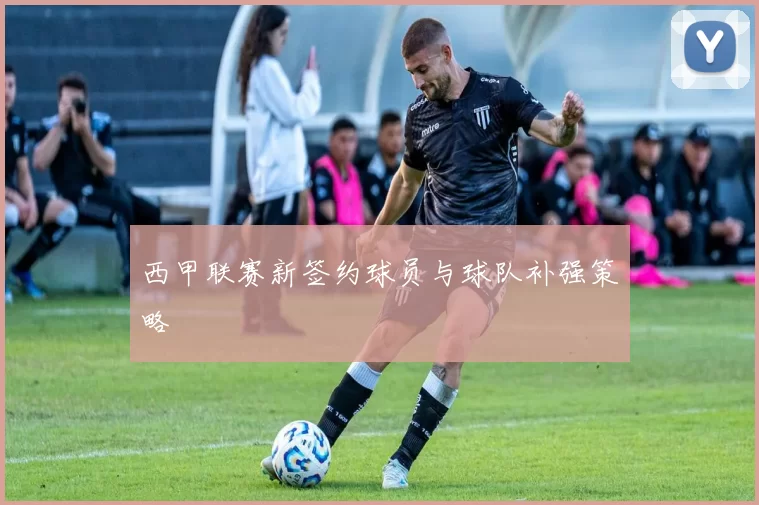 西甲联赛新签约球员与球队补强策略