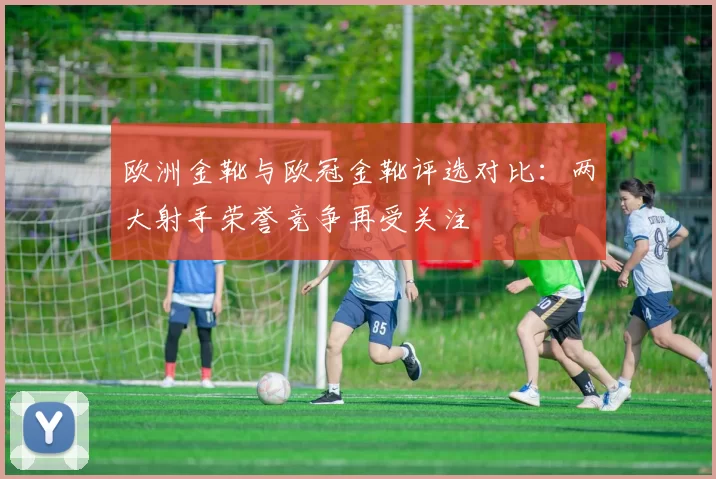 欧洲金靴与欧冠金靴评选对比：两大射手荣誉竞争再受关注