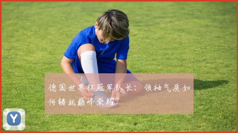德国世界杯冠军队长:领袖气质如何铸就巅峰荣耀?