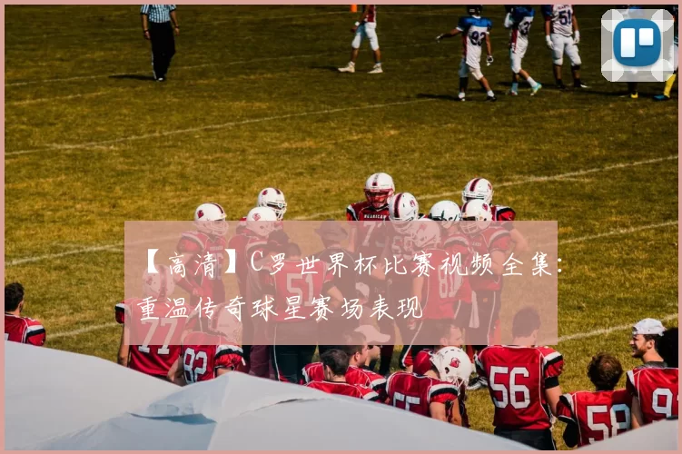 【高清】C罗世界杯比赛视频全集：重温传奇球星赛场表现