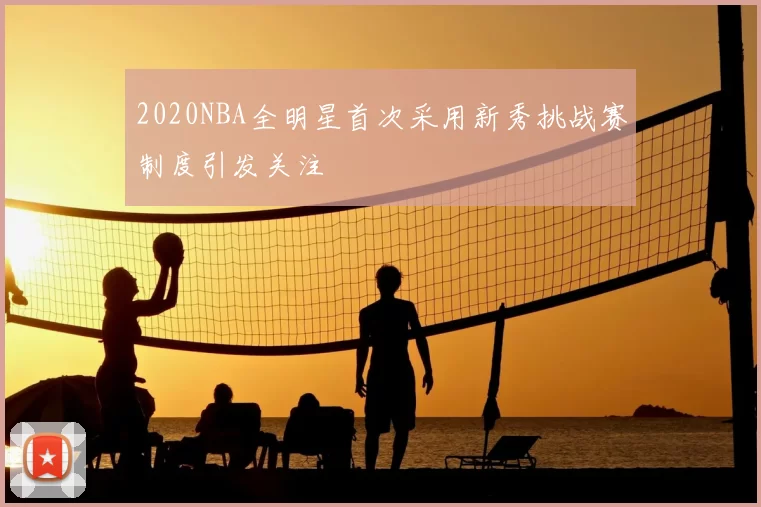 2020NBA全明星首次采用新秀挑战赛制度引发关注